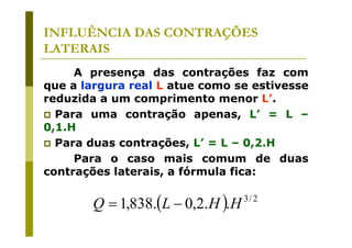 INFLUÊNCIA DAS CONTRAÇÕES
LATERAIS
A presença das contrações faz com
que a largura real L atue como se estivesse
reduzida a um comprimento menor L’.
Para uma contração apenas, L’ = L –
0,1.H
Para duas contrações, L’ = L – 0,2.H
Para o caso mais comum de duas
contrações laterais, a fórmula fica:

Q = 1,838.(L − 0,2.H ).H

3/ 2

 
