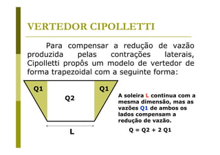 VERTEDOR CIPOLLETTI
Para compensar a redução de vazão
produzida
pelas
contrações
laterais,
Cipolletti propôs um modelo de vertedor de
forma trapezoidal com a seguinte forma:
Q1

Q1
Q2

L

A soleira L continua com a
mesma dimensão, mas as
vazões Q1 de ambos os
lados compensam a
redução de vazão.
Q = Q2 + 2 Q1

 