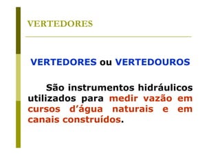 VERTEDORES

VERTEDORES ou VERTEDOUROS
São instrumentos hidráulicos
utilizados para medir vazão em
cursos d’água naturais e em
canais construídos.

 