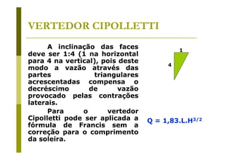 VERTEDOR CIPOLLETTI
A inclinação das faces
deve ser 1:4 (1 na horizontal
para 4 na vertical), pois deste
modo a vazão através das
partes
triangulares
acrescentadas compensa o
decréscimo
de
vazão
provocado pelas contrações
laterais.
Para
o
vertedor
Cipolletti pode ser aplicada a
fórmula de Francis sem a
correção para o comprimento
da soleira.

1
4

Q = 1,83.L.H3/2

 