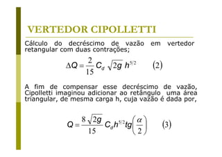 VERTEDOR CIPOLLETTI
Cálculo do decréscimo de vazão
retangular com duas contrações;

2
ΔQ = Cd
15

2g h

52

em

vertedor

(2)

A fim de compensar esse decréscimo de vazão,
Cipolletti imaginou adicionar ao retângulo uma área
triangular, de mesma carga h, cuja vazão é dada por,

8 2g
⎛α ⎞
52
Q=
Cd h tg ⎜ ⎟
15
⎝2⎠

(3)

 