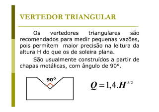 VERTEDOR TRIANGULAR
Os
vertedores
triangulares
são
recomendados para medir pequenas vazões,
pois permitem maior precisão na leitura da
altura H do que os de soleira plana.
São usualmente construídos a partir de
chapas metálicas, com ângulo de 90°.
90°

Q = 1,4.H

5/ 2

 