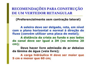 RECOMENDAÇÕES PARA CONSTRUÇÃO
DE UM VERTEDOR RETANGULAR
(Preferencialmente sem contração lateral)
A soleira deve ser delgada, reta, em nível
com o plano horizontal e normal à direção do
fluxo (convém utilizar uma placa de metal);
A distância da crista ao fundo e aos lados
do canal deve ser igual a 3H (no mínimo 20
cm);
Deve haver livre admissão de ar debaixo
da lâmina de água (veia livre);
A carga hidráulica H deve ser maior que
5 cm e menor que 60 cm;

 