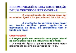 RECOMENDAÇÕES PARA CONSTRUÇÃO
DE UM VERTEDOR RETANGULAR
O comprimento da soleira deve ser
no mínimo igual a 3H (no mínimo 20 a 30 cm);
A montante do vertedor deve haver
um trecho retilíneo para regularizar o
movimento da água, de preferência com o
fundo em nível.
Observações:
- A régua pode ser colocada num poço lateral
ao canal para fugir da influência de ondas;
- O nível da água a jusante não deve estar
próximo da soleira do vertedor (p’ < p).

 