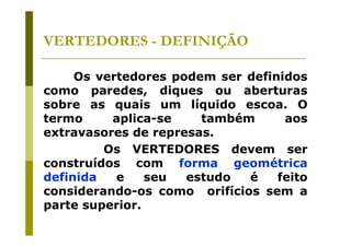 VERTEDORES - DEFINIÇÃO
Os vertedores podem ser definidos
como paredes, diques ou aberturas
sobre as quais um líquido escoa. O
termo
aplica-se
também
aos
extravasores de represas.
Os VERTEDORES devem ser
construídos com forma geométrica
definida
e
seu
estudo
é
feito
considerando-os como orifícios sem a
parte superior.

 