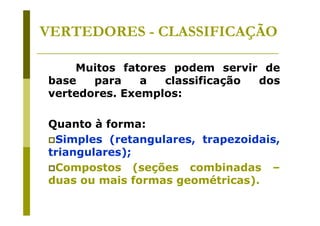 VERTEDORES - CLASSIFICAÇÃO
Muitos fatores podem servir de
base
para
a
classificação
dos
vertedores. Exemplos:
Quanto à forma:
Simples (retangulares, trapezoidais,
triangulares);
Compostos (seções combinadas –
duas ou mais formas geométricas).

 