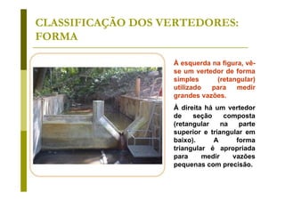 CLASSIFICAÇÃO DOS VERTEDORES:
FORMA
À esquerda na figura, vêse um vertedor de forma
simples
(retangular)
utilizado
para
medir
grandes vazões.
À direita há um vertedor
de
seção
composta
(retangular
na
parte
superior e triangular em
baixo).
A
forma
triangular é apropriada
para
medir
vazões
pequenas com precisão.

 