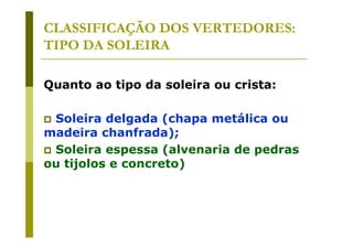 CLASSIFICAÇÃO DOS VERTEDORES:
TIPO DA SOLEIRA
Quanto ao tipo da soleira ou crista:
Soleira delgada (chapa metálica ou
madeira chanfrada);
Soleira espessa (alvenaria de pedras
ou tijolos e concreto)

 