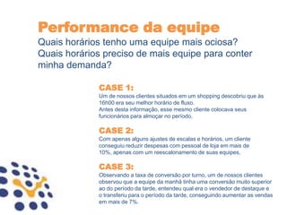 Performance da equipe
Quais horários tenho uma equipe mais ociosa?
Quais horários preciso de mais equipe para conter
minha demanda?

             CASE 1:
             Um de nossos clientes situados em um shopping descobriu que às
             16h00 era seu melhor horário de fluxo.
             Antes desta informação, esse mesmo cliente colocava seus
             funcionários para almoçar no período.

             CASE 2:
             Com apenas alguns ajustes de escalas e horários, um cliente
             conseguiu reduzir despesas com pessoal de loja em mais de
             10%, apenas com um reescalonamento de suas equipes,

             CASE 3:
             Observando a taxa de conversão por turno, um de nossos clientes
             observou que a equipe da manhã tinha uma conversão muito superior
             ao do período da tarde, entendeu qual era o vendedor de destaque e
             o transferiu para o período da tarde, conseguindo aumentar as vendas
             em mais de 7%.
 