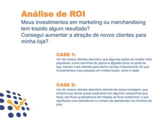 Análise de ROI
Meus investimentos em marketing ou merchandising
tem trazido algum resultado?
Consegui aumentar a atração de novos clientes para
minha loja?

              CASE 1:
              Um de nossos clientes descobriu que algumas ações de caráter mais
              populares, como carrinhos de pipoca e algodão doce na porta da
              loja, traziam mais clientes para dentro da loja e faturamento do que
              investimentos mais pesados em mídias locais, como o rádio.



              CASE 2:
              Um de nossos clientes descobriu através de nossa contagem, que
              embora sua venda quase duplicasse em algumas campanhas que
              fazia, seu fluxo quadriplicava em relação ao fluxo tradicional, o que
              significava uma deficiência no número de atendentes nos horários de
              pico.
 