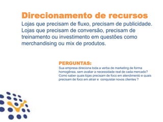Direcionamento de recursos
Lojas que precisam de fluxo, precisam de publicidade.
Lojas que precisam de conversão, precisam de
treinamento ou investimento em questões como
merchandising ou mix de produtos.


               PERGUNTAS:
               Sua empresa direciona toda a verba de marketing de forma
               homogênea, sem avaliar a necessidade real de cada mercado?
               Como saber quais lojas precisam de foco em atendimento e quais
               precisam de foco em atrair e conquistar novos clientes ?
 