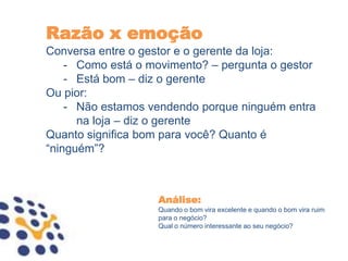 Razão x emoção
Conversa entre o gestor e o gerente da loja:
    - Como está o movimento? – pergunta o gestor
    - Está bom – diz o gerente
Ou pior:
    - Não estamos vendendo porque ninguém entra
      na loja – diz o gerente
Quanto significa bom para você? Quanto é
“ninguém”?



                   Análise:
                   Quando o bom vira excelente e quando o bom vira ruim
                   para o negócio?
                   Qual o número interessante ao seu negócio?
 