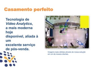Casamento perfeito

Tecnologia de
Vídeo Analytics,
a mais moderna
hoje
disponível, aliada à
um
excelente serviço
de pós-venda.
                       Imagens reais obtidas através de nossa solução
                       em um de nossos clientes.
 