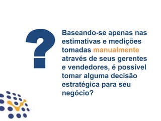 Baseando-se apenas nas
estimativas e medições
tomadas manualmente
através de seus gerentes
e vendedores, é possível
tomar alguma decisão
estratégica para seu
negócio?
 
