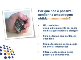 Por que não é possível
confiar na amostragem
obtida manualmente?

•   Há constantes
    erros, principalmente por conta
    de distrações durante a aferição

•   Falta de tempo para contagem
    adequada

•   Equipe focada em vendas e não
    em coletar informações

•   Interpretação pessoal sobre
    potenciais compradores
 
