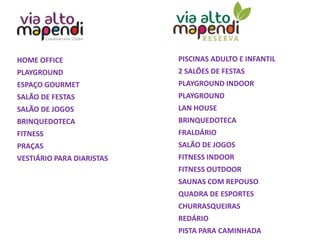 HOME OFFICE
PLAYGROUND
ESPAÇO GOURMET
SALÃO DE FESTAS
SALÃO DE JOGOS
BRINQUEDOTECA
FITNESS
PRAÇAS
VESTIÁRIO PARA DIARISTAS
PISCINAS ADULTO E INFANTIL
2 SALÕES DE FESTAS
PLAYGROUND INDOOR
PLAYGROUND
LAN HOUSE
BRINQUEDOTECA
FRALDÁRIO
SALÃO DE JOGOS
FITNESS INDOOR
FITNESS OUTDOOR
SAUNAS COM REPOUSO
QUADRA DE ESPORTES
CHURRASQUEIRAS
REDÁRIO
PISTA PARA CAMINHADA
 