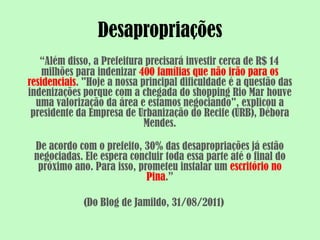 Desapropriações
   “Além disso, a Prefeitura precisará investir cerca de R$ 14
    milhões para indenizar 400 famílias que não irão para os
residenciais. "Hoje a nossa principal dificuldade é a questão das
indenizações porque com a chegada do shopping Rio Mar houve
  uma valorização da área e estamos negociando", explicou a
 presidente da Empresa de Urbanização do Recife (URB), Débora
                             Mendes.

 De acordo com o prefeito, 30% das desapropriações já estão
 negociadas. Ele espera concluir toda essa parte até o final do
  próximo ano. Para isso, prometeu instalar um escritório no
                            Pina.”

             (Do Blog de Jamildo, 31/08/2011)
 