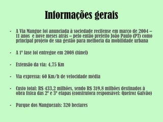 Informações gerais
- A Via Mangue foi anunciada à sociedade recifense em março de 2004 –
  11 anos e nove meses atrás – pelo então prefeito João Paulo (PT) como
  principal projeto de sua gestão para melhoria da mobilidade urbana

- A 1º fase foi entregue em 2008 (túnel)

- Extensão da via: 4,75 Km

- Via expressa: 60 Km/h de velocidade média

- Custo total: R$ 433,2 milhões, sendo R$ 319,8 milhões destinados à
  obra física das 2º e 3º etapas (construtora responsável: Queiroz Galvão)

- Parque dos Manguezais: 320 hectares
 