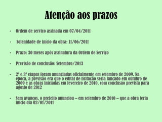 Atenção aos prazos
-   Ordem de serviço assinada em 07/04/2011

-   Solenidade de início da obra: 11/06/2011

-   Prazo: 30 meses após assinatura da Ordem de Serviço

-   Previsão de conclusão: Setembro/2013

-   2º e 3º etapas foram anunciadas oficialmente em setembro de 2009. Na
    época, a previsão era que o edital de licitação seria lançado em outubro de
    2009 e as obras iniciadas em fevereiro de 2010, com conclusão prevista para
    agosto de 2012

-   Sem avanços, o prefeito anunciou – em setembro de 2010 – que a obra teria
    início dia 02/01/2011
 