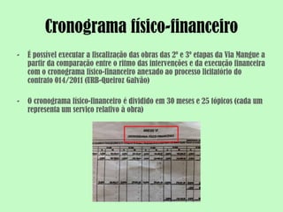 Cronograma físico-financeiro
-   É possível executar a fiscalização das obras das 2º e 3º etapas da Via Mangue a
    partir da comparação entre o ritmo das intervenções e da execução financeira
    com o cronograma físico-financeiro anexado ao processo licitatório do
    contrato 014/2011 (URB-Queiroz Galvão)

-   O cronograma físico-financeiro é dividido em 30 meses e 25 tópicos (cada um
    representa um serviço relativo à obra)
 
