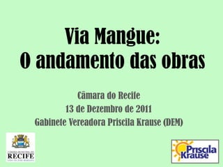 Via Mangue:
O andamento das obras
            Câmara do Recife
         13 de Dezembro de 2011
 Gabinete Vereadora Priscila Krause (DEM)
 