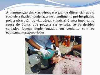A manutenção das vias aéreas é o grande diferencial que o
socorrista (básico) pode fazer no atendimento pré-hospitalar,
pois a obstrução de vias aéreas (hipóxia) é uma importante
causa de óbitos que poderia ser evitada, se os devidos
cuidados fossem implementados em conjunto com os
equipamentos apropriados.
 