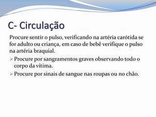 C- Circulação
Procure sentir o pulso, verificando na artéria carótida se
for adulto ou criança, em caso de bebê verifique o pulso
na artéria braquial.
Procure por sangramentos graves observando todo o
corpo da vítima.
Procure por sinais de sangue nas roupas ou no chão.
 