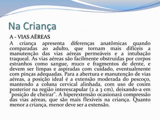 Na Criança
A - VIAS AÉREAS
A criança apresenta diferenças anatômicas quando
comparadas ao adulto, que tornam mais difíceis a
manutenção das vias aéreas permeáveis e a intubação
traqueal. As vias aéreas são facilmente obstruídas por corpos
estranhos como sangue, muco e fragmentos de dente, e
devem ser limpas e aspiradas com cuidado, eventualmente
com pinças adequadas. Para a abertura e manutenção de vias
aéreas, a posição ideal é a extensão moderada do pescoço,
mantendo a coluna cervical alinhada, com uso de coxim
posterior na região interescapular (2 a 3 cm), deixando-a em
"posição de cheirar". A hiperextensão ocasionará compressão
das vias aéreas, que são mais flexíveis na criança. Quanto
menor a criança, menor deve ser a extensão.
 