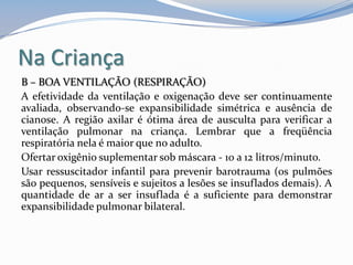 Na Criança
B – BOA VENTILAÇÃO (RESPIRAÇÃO)
A efetividade da ventilação e oxigenação deve ser continuamente
avaliada, observando-se expansibilidade simétrica e ausência de
cianose. A região axilar é ótima área de ausculta para verificar a
ventilação pulmonar na criança. Lembrar que a freqüência
respiratória nela é maior que no adulto.
Ofertar oxigênio suplementar sob máscara - 10 a 12 litros/minuto.
Usar ressuscitador infantil para prevenir barotrauma (os pulmões
são pequenos, sensíveis e sujeitos a lesões se insuflados demais). A
quantidade de ar a ser insuflada é a suficiente para demonstrar
expansibilidade pulmonar bilateral.
 