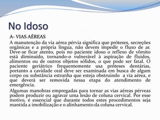 No Idoso
A- VIAS AÉREAS
A manutenção da via aérea pérvia significa que próteses, secreções
orgânicas e a própria língua, não devem impedir o fluxo de ar.
Deve-se ficar atento, pois no paciente idoso o reflexo de vômito
está diminuído, tornando-o vulnerável à aspiração de fluidos,
alimentos ou de outros objetos sólidos, o que pode ser fatal. O
paciente geriátrico frequentemente usa próteses dentárias,
portanto a cavidade oral deve ser examinada em busca de algum
corpo ou substância estranha que esteja obstruindo a via aérea, e
que deverá ser removida nessa etapa do atendimento de
emergência.
Algumas manobras empregadas para tornar as vias aéreas pérveas
podem produzir ou agravar uma lesão de coluna cervical. Por esse
motivo, é essencial que durante todos estes procedimentos seja
mantida a imobilização e o alinhamento da coluna cervical.
 
