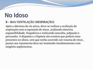No Idoso
B – BOA VENTILAÇÃO (RESPIRAÇÃO)
Após a abertura da via aérea, deve-se realizar a avaliação da
respiração com a exposição do tórax, avaliando simetria,
expansibilidade, frequência e realizando ausculta, palpação e
percussão. A dispnéia e a hipóxia são eventos que podem estar
presentes no idoso, sem que tenha ocorrido um trauma de tórax ,
porém seu tratamento deve ser instituído imediatamente com
oxigênio suplementar.
 