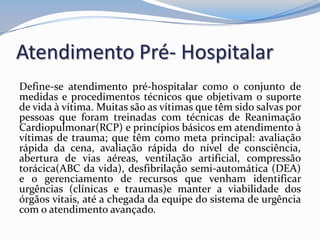 Atendimento Pré- Hospitalar
Define-se atendimento pré-hospitalar como o conjunto de
medidas e procedimentos técnicos que objetivam o suporte
de vida à vítima. Muitas são as vítimas que têm sido salvas por
pessoas que foram treinadas com técnicas de Reanimação
Cardiopulmonar(RCP) e princípios básicos em atendimento à
vítimas de trauma; que têm como meta principal: avaliação
rápida da cena, avaliação rápida do nível de consciência,
abertura de vias aéreas, ventilação artificial, compressão
torácica(ABC da vida), desfibrilação semi-automática (DEA)
e o gerenciamento de recursos que venham identificar
urgências (clínicas e traumas)e manter a viabilidade dos
órgãos vitais, até a chegada da equipe do sistema de urgência
com o atendimento avançado.
 