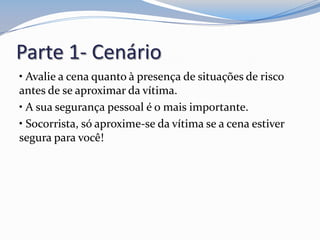 Parte 1- Cenário
• Avalie a cena quanto à presença de situações de risco
antes de se aproximar da vítima.
• A sua segurança pessoal é o mais importante.
• Socorrista, só aproxime-se da vítima se a cena estiver
segura para você!
 