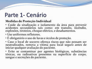 Parte 1- Cenário
Medidas de Proteção Individual
• Cuide da sinalização e isolamento da área para prevenir
acidentes secundários tais como: em transito, incêndio,
explosões, tiroteios, choque elétrico, e desabamentos.
• Use uniformes refletores.
• É obrigatório o uso de luvas e óculos de proteção.
• Caso o local de socorro ofereça riscos que não possam ser
neutralizados, remova a vítima para local seguro antes de
iniciar qualquer avaliação do paciente.
• Evite se contaminar por agentes biológicos, substâncias
tóxicas, ou radioativas presentes na superfície do corpo,
sangue e secreções do paciente.
 