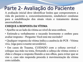 Parte 2- Avaliação do Paciente
A avaliação inicial deve identificar lesões que comprometem a
vida do paciente e, concomitantemente, estabelecer condutas
para a estabilização dos sinais vitais e tratamento destas
anormalidades.
CHEQUE A RESPOSTA DA VÍTIMA
• Ajoelhe-se ao lado da vítima ao nível de seus ombros.
• Estimule-a verbalmente e tocando levemente o ombro para
avaliar resposta – Pergunte: Você está me ouvindo?
• Qualquer resposta da vítima indica a ausência de PCR - Vítima
viva, (siga para o exame secundário).
• Em casos de Trauma, CUIDADO com a coluna cervical -
coloque sua mão na testa, firmando a cabeça da vítima contra o
chão e cheque a resposta fitando-a nos olhos, para evitar que se
vire e, caso não responda proceda à movimentação da vítima
com cuidado.
 