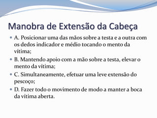 Manobra de Extensão da Cabeça
 A. Posicionar uma das mãos sobre a testa e a outra com
os dedos indicador e médio tocando o mento da
vítima;
 B. Mantendo apoio com a mão sobre a testa, elevar o
mento da vítima;
 C. Simultaneamente, efetuar uma leve extensão do
pescoço;
 D. Fazer todo o movimento de modo a manter a boca
da vítima aberta.
 