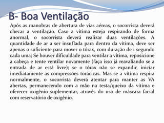 B- Boa Ventilação
Após as manobras de abertura de vias aéreas, o socorrista deverá
checar a ventilação. Caso a vítima esteja respirando de forma
anormal, o socorrista deverá realizar duas ventilações. A
quantidade de ar a ser insuflada para dentro da vítima, deve ser
apenas o suficiente para mover o tórax, com duração de 1 segundo
cada uma; Se houver dificuldade para ventilar a vítima, reposicione
a cabeça e tente ventilar novamente (faça isso já reavaliando se a
entrada de ar está livre); se o tórax não se expandir, iniciar
imediatamente as compressões torácicas. Mas se a vítima respira
normalmente, o socorrista deverá atentar para manter as VA
abertas, permanecendo com a mão na testa/queixo da vítima e
oferecer oxigênio suplementar, através do uso de máscara facial
com reservatório de oxigênio.
 