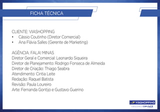 crescendo com você.
FICHA TÉCNICA
Cliente: ViaShopping
•	 Cássio Coutinho (Diretor Comercial)
•	 Ana Flávia Salles (Gerente de Marketing)
Agência: Fala! Minas
Diretor Geral e Comercial: Leonardo Siqueira
Diretor de Planejamento: Rodrigo Fonseca de Almeida
Diretor de Criação: Thiago Seabra
Atendimento: Cintia Leite
Redação: Raquel Batista
Revisão: Paula Loureiro
Arte: Fernanda Gontijo e Gustavo Guerino
 