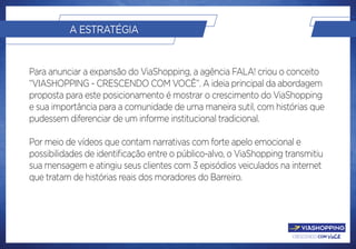crescendo com você.
A ESTRATÉGIA
Para anunciar a expansão do ViaShopping, a agência FALA! criou o conceito
“VIASHOPPING - CRESCENDO COM VOCÊ”. A ideia principal da abordagem
proposta para este posicionamento é mostrar o crescimento do ViaShopping
e sua importância para a comunidade de uma maneira sutil, com histórias que
pudessem diferenciar de um informe institucional tradicional.
Por meio de vídeos que contam narrativas com forte apelo emocional e
possibilidades de identificação entre o público-alvo, o ViaShopping transmitiu
sua mensagem e atingiu seus clientes com 3 episódios veiculados na internet
que tratam de histórias reais dos moradores do Barreiro.
 