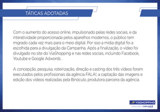 crescendo com você.
TÁTICAS ADOTADAS
Com o aumento do acesso online, impulsionado pelas redes sociais, e da
interatividade proporcionada pelos aparelhos modernos, o público tem
migrado cada vez mais para o meio digital. Por isso a mídia digital foi a
escolhida para a divulgação da Campanha. Após a finalização, o vídeo foi
divulgado no site do ViaShopping e nas redes sociais, incluindo Facebook,
Youtube e Google Adwords .
A concepção, pesquisa, roteirização, direção e casting dos três vídeos foram
executados pelos profissionais da agência FALA!; a captação das imagens e
edição dos vídeos realizadas pela Binóculo, produtora parceira da agência.
 
