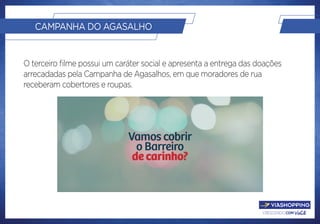 crescendo com você.
CAMPANHA DO AGASALHO
O terceiro filme possui um caráter social e apresenta a entrega das doações
arrecadadas pela Campanha de Agasalhos, em que moradores de rua
receberam cobertores e roupas.
 