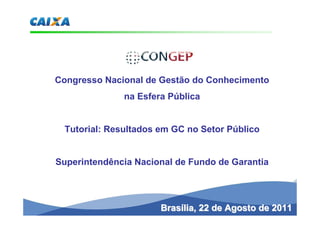 Congresso Nacional de Gestão do Conhecimento
              na Esfera Pública


 Tutorial: Resultados em GC no Setor Público


Superintendência Nacional de Fundo de Garantia




                      Brasília, 22 de Agosto de 2011
 