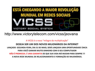 http://www.victorytelecom.com/vicss/jeovana  A VICSS é o novo “milagre da multiplicação” DESEJA SER UM DOS NOVOS MILIONÁRIOS DA INTERNET LANÇADO- SEGUNDA-FEIRA, DIA 31 DE MAIO, SERÁ LANÇADA UMA OPORTUNIDADE ÚNICA PARA VOCÊ GANHAR MUITO DINHEIRO COM O SEU COMPUTADOR NÃO É PROMESSA. É UMA GARANTIA  DE QUE SUA VIDA IRÁ MUDAR PARA SEMPRE !!! A NOVA REDE MUNDIAL DE RELACIONAMENTO E FORMAÇÃO DE MILIONÁRIOS. 