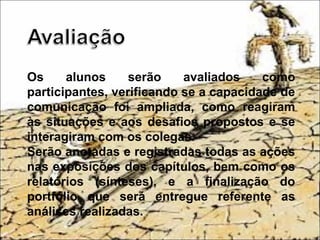 Os alunos serão avaliados como
participantes, verificando se a capacidade de
comunicação foi ampliada, como reagiram
às situações e aos desafios propostos e se
interagiram com os colegas.
Serão anotadas e registradas todas as ações
nas exposições dos capítulos, bem como os
relatórios (sínteses), e a finalização do
portfólio que será entregue referente as
análises realizadas.
 