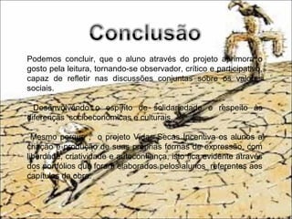 Podemos concluir, que o aluno através do projeto aprimora o
gosto pela leitura, tornando-se observador, crítico e participativo,
capaz de refletir nas discussões conjuntas sobre os valores
sociais.
Desenvolvendo o espírito de solidariedade e respeito às
diferenças socioeconômicas e culturais.
Mesmo porque , o projeto Vidas Secas Incentiva os alunos a
criação e produção de suas próprias formas de expressão, com
liberdade, criatividade e autoconfiança, isto fica evidente através
dos portfólios que foram elaborados pelos alunos referentes aos
capítulos da obra.
 