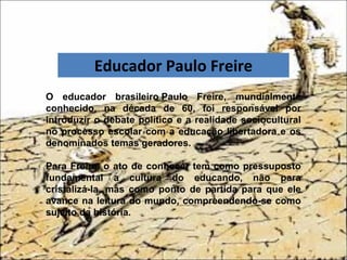 O educador brasileiro Paulo Freire, mundialmente
conhecido, na década de 60, foi responsável por
introduzir o debate político e a realidade sociocultural
no processo escolar com a educação libertadora e os
denominados temas geradores.
Para Freire, o ato de conhecer tem como pressuposto
fundamental a cultura do educando, não para
cristalizá-la, mas como ponto de partida para que ele
avance na leitura do mundo, compreendendo-se como
sujeito da história.
Educador Paulo Freire
Educador Paulo Freire
 