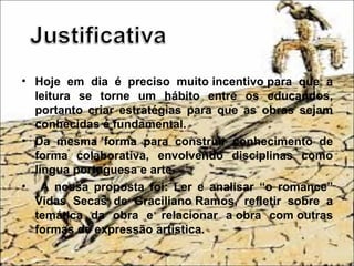 • Hoje em dia é preciso muito incentivo para que a
leitura se torne um hábito entre os educandos,
portanto criar estratégias para que as obras sejam
conhecidas é fundamental.
• Da mesma forma para construir conhecimento de
forma colaborativa, envolvendo disciplinas como
língua portuguesa e arte.
• A nossa proposta foi: Ler e analisar “o romance”
Vidas Secas de Graciliano Ramos, refletir sobre a
temática da obra e relacionar a obra com outras
formas de expressão artística.
 