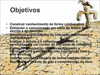 • Construir conhecimento de forma colaborativa.
• Estimular a comunicação por meio da leitura da
escrita e do desenho.
• Desenvolver habilidades de interação, habilidades e
interpretação.
• Instigar o debate e a reflexão, conferindo à
aprendizagem um caráter de exercício da cidadania.
• Estimular a formação de leitores, trazendo a
literatura para o espaço escolar interagindo com a
arte e cultura.
• Estudar uma obra literária de forma interdisciplinar.
• Representar através da arte a compreensão da obra.
 