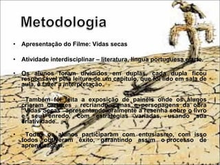 • Apresentação do Filme: Vidas secas
• Atividade interdisciplinar – literatura, língua portuguesa e arte.
• Os alunos foram divididos em duplas, cada dupla ficou
responsável pela leitura de um capítulo, que foi lido em sala de
aula, e fazer a interpretação.
• Também foi feita a exposição de painéis onde os alunos
criaram cartazes , recriando cenas e personagens da obra
“Vidas Secas” apresentando oralmente a resenha sobre o livro
e seu enredo, com estratégias variadas, usando sua
criatividade..
• Todos os alunos participaram com entusiasmo, com isso
todos obtiveram êxito, garantindo assim o processo de
aprendizagem.
 