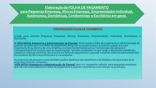 TERCEIRIZAÇÃO FOLHA DE PAGAMENTO
Criada para atender Pequenas Empresas, Micros, Empresas, Empreendedor Individual, Domésticas e
Escritórios
A VIDA NOVA Assessoria e Administração de Pessoal, direcionada a folha de pagamento e administração de
pessoal, acredita que uma folha de pagamento feita com procedimentos e extremo cuidado é a mais
importante força dentro de uma empresa, é a base fundamental para a manutenção das pessoas e
conseqüentemente sucesso para as organizações. Sempre atualizada no que tange a legislação trabalhista,
voltada à melhoria contínua, terceiriza a sua folha de pagamento e pessoal, trazendo maior produtividade dos
funcionários do RH e economia para a sua empresa.
As empresas de pequeno porte também podem desfrutar dos benefícios e facilidades com que antes só as
empresas maiores contavam.
VIDA NOVA Assessoria e Administração de Pessoal, tem um segmento voltado para pequenas empresas
que não são especialistas em folha de pagamento e querem racionalizar o seu tempo na produção.
 